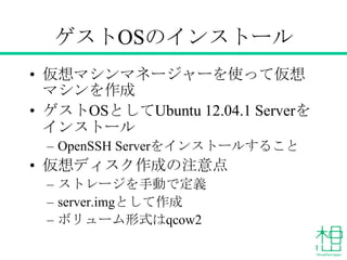 ゲストOSのインストール
• 仮想マシンマネージャーを使って仮想
マシンを作成
• ゲストOSとしてUbuntu 12.04.1 Serverを
インストール
– OpenSSH Serverをインストールすること
• 仮想ディスク作成の注意点
– ストレージを手動で定義
– server.imgとして作成
– ボリューム形式はqcow2
 