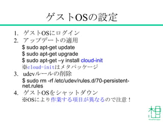 ゲストOSの設定
1. ゲストOSにログイン
2. アップデートの適用
$ sudo apt-get update
$ sudo apt-get upgrade
$ sudo apt-get –y install cloud-init
※cloud-initはメタパッケージ
3. udevルールの削除
$ sudo rm -rf /etc/udev/rules.d/70-persistent-
net.rules
4. ゲストOSをシャットダウン
※OSにより作業する項目が異なるので注意！
 
