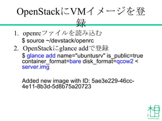 OpenStackにVMイメージを登
録
1. openrcファイルを読み込む
$ source ~/devstack/openrc
2. OpenStackにglance addで登録
$ glance add name="ubuntusrv" is_public=true
container_format=bare disk_format=qcow2 <
server.img
Added new image with ID: 5ae3e229-46cc-
4e11-8b3d-5d8b75a20723
 