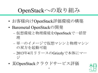 OpenStackへの取り組み
• お客様向けOpenStack評価環境の構築
• Baremetal OpenStackの開発
– 仮想環境と物理環境をOpenStackで一括管
理
– 単一のイメージで仮想マシンと物理マシン
の双方を起動可能
– 2013年4月リリースのGrizzlyで本体にマー
ジ
• 某OpenStackクラウドサービス評価
4
 