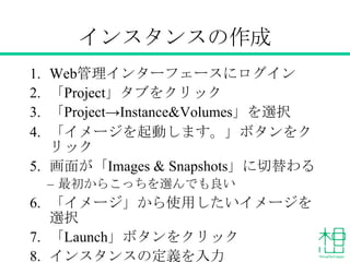 インスタンスの作成
1. Web管理インターフェースにログイン
2. 「Project」タブをクリック
3. 「Project→Instance&Volumes」を選択
4. 「イメージを起動します。」ボタンをク
リック
5. 画面が「Images & Snapshots」に切替わる
– 最初からこっちを選んでも良い
6. 「イメージ」から使用したいイメージを
選択
7. 「Launch」ボタンをクリック
8. インスタンスの定義を入力
 