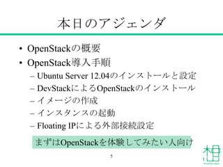本日のアジェンダ
• OpenStackの概要
• OpenStack導入手順
– Ubuntu Server 12.04のインストールと設定
– DevStackによるOpenStackのインストール
– イメージの作成
– インスタンスの起動
– Floating IPによる外部接続設定
まずはOpenStackを体験してみたい人向け
5
 