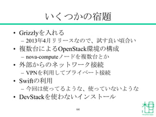いくつかの宿題
• Grizzlyを入れる
– 2013年4月リリースなので、試す良い頃合い
• 複数台によるOpenStack環境の構成
– nova-computeノードを複数台とか
• 外部からのネットワーク接続
– VPNを利用してプライベート接続
• Swiftの利用
– 今回は使ってるような、使っていないような
• DevStackを使わないインストール
64
 