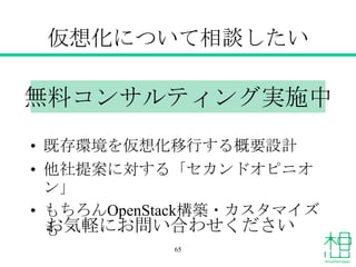 仮想化について相談したい
• 既存環境を仮想化移行する概要設計
• 他社提案に対する「セカンドオピニオ
ン」
• もちろんOpenStack構築・カスタマイズ
も
無料コンサルティング実施中
お気軽にお問い合わせください
65
 