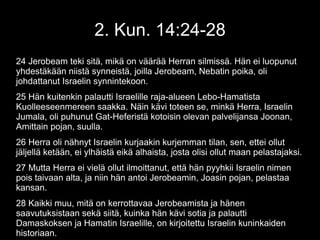 2. Kun. 14:24-28
24 Jerobeam teki sitä, mikä on väärää Herran silmissä. Hän ei luopunut
yhdestäkään niistä synneistä, joilla Jerobeam, Nebatin poika, oli
johdattanut Israelin synnintekoon.
25 Hän kuitenkin palautti Israelille raja-alueen Lebo-Hamatista
Kuolleeseenmereen saakka. Näin kävi toteen se, minkä Herra, Israelin
Jumala, oli puhunut Gat-Heferistä kotoisin olevan palvelijansa Joonan,
Amittain pojan, suulla.
26 Herra oli nähnyt Israelin kurjaakin kurjemman tilan, sen, ettei ollut
jäljellä ketään, ei ylhäistä eikä alhaista, josta olisi ollut maan pelastajaksi.
27 Mutta Herra ei vielä ollut ilmoittanut, että hän pyyhkii Israelin nimen
pois taivaan alta, ja niin hän antoi Jerobeamin, Joasin pojan, pelastaa
kansan.
28 Kaikki muu, mitä on kerrottavaa Jerobeamista ja hänen
saavutuksistaan sekä siitä, kuinka hän kävi sotia ja palautti
Damaskoksen ja Hamatin Israelille, on kirjoitettu Israelin kuninkaiden
historiaan.
 