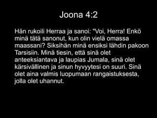 Joona 4:2
Hän rukoili Herraa ja sanoi: "Voi, Herra! Enkö
minä tätä sanonut, kun olin vielä omassa
maassani? Siksihän minä ensiksi lähdin pakoon
Tarsisiin. Minä tiesin, että sinä olet
anteeksiantava ja laupias Jumala, sinä olet
kärsivällinen ja sinun hyvyytesi on suuri. Sinä
olet aina valmis luopumaan rangaistuksesta,
jolla olet uhannut.
 