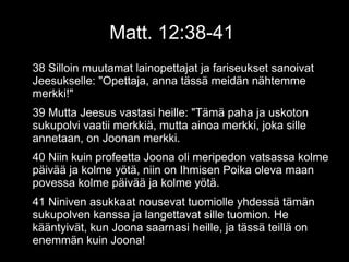 Matt. 12:38-41
38 Silloin muutamat lainopettajat ja fariseukset sanoivat
Jeesukselle: "Opettaja, anna tässä meidän nähtemme
merkki!"
39 Mutta Jeesus vastasi heille: "Tämä paha ja uskoton
sukupolvi vaatii merkkiä, mutta ainoa merkki, joka sille
annetaan, on Joonan merkki.
40 Niin kuin profeetta Joona oli meripedon vatsassa kolme
päivää ja kolme yötä, niin on Ihmisen Poika oleva maan
povessa kolme päivää ja kolme yötä.
41 Niniven asukkaat nousevat tuomiolle yhdessä tämän
sukupolven kanssa ja langettavat sille tuomion. He
kääntyivät, kun Joona saarnasi heille, ja tässä teillä on
enemmän kuin Joona!
 