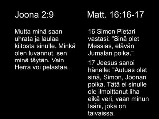 Joona 2:9 Matt. 16:16-17
Mutta minä saan
uhrata ja laulaa
kiitosta sinulle. Minkä
olen luvannut, sen
minä täytän. Vain
Herra voi pelastaa.
16 Simon Pietari
vastasi: "Sinä olet
Messias, elävän
Jumalan poika."
17 Jeesus sanoi
hänelle: "Autuas olet
sinä, Simon, Joonan
poika. Tätä ei sinulle
ole ilmoittanut liha
eikä veri, vaan minun
Isäni, joka on
taivaissa.
 