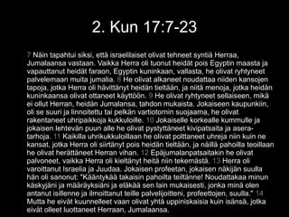 2. Kun 17:7-23
7 Näin tapahtui siksi, että israelilaiset olivat tehneet syntiä Herraa,
Jumalaansa vastaan. Vaikka Herra oli tuonut heidät pois Egyptin maasta ja
vapauttanut heidät faraon, Egyptin kuninkaan, vallasta, he olivat ryhtyneet
palvelemaan muita jumalia. 8 He olivat alkaneet noudattaa niiden kansojen
tapoja, jotka Herra oli hävittänyt heidän tieltään, ja niitä menoja, jotka heidän
kuninkaansa olivat ottaneet käyttöön. 9 He olivat ryhtyneet sellaiseen, mikä
ei ollut Herran, heidän Jumalansa, tahdon mukaista. Jokaiseen kaupunkiin,
oli se suuri ja linnoitettu tai pelkän vartiotornin suojaama, he olivat
rakentaneet uhripaikkoja kukkuloille. 10 Jokaiselle korkealle kummulle ja
jokaisen lehtevän puun alle he olivat pystyttäneet kivipatsaita ja asera-
tarhoja. 11 Kaikilla uhrikukkuloillaan he olivat polttaneet uhreja niin kuin ne
kansat, jotka Herra oli siirtänyt pois heidän tieltään, ja näillä pahoilla teoillaan
he olivat herättäneet Herran vihan. 12 Epäjumalanpatsaitakin he olivat
palvoneet, vaikka Herra oli kieltänyt heitä niin tekemästä. 13 Herra oli
varoittanut Israelia ja Juudaa. Jokaisen profeetan, jokaisen näkijän suulla
hän oli sanonut: "Kääntykää takaisin pahoilta teiltänne! Noudattakaa minun
käskyjäni ja määräyksiäni ja eläkää sen lain mukaisesti, jonka minä olen
antanut isillenne ja ilmoittanut teille palvelijoitteni, profeettojen, suulla." 14
Mutta he eivät kuunnelleet vaan olivat yhtä uppiniskaisia kuin isänsä, jotka
eivät olleet luottaneet Herraan, Jumalaansa.
 