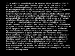 15 He hylkäsivät hänen käskynsä, he luopuivat liitosta, jonka hän oli heidän
isiensä kanssa tehnyt, ja liitonehdoista, jotka hän oli heille asettanut. He
kulkivat turhuuksien perässä ja tulivat itse turhaakin turhemmiksi, he
seurasivat ympärillään asuvia pakanakansoja, vaikka Herra oli kieltänyt heitä
elämästä niiden tavoin. 16 He hylkäsivät kaikki Herran, Jumalansa,
määräykset ja valoivat itselleen kaksi sonnipatsasta. He tekivät asera-tarhan,
he kumarsivat kaikkia taivaan tähtijoukkoja ja palvoivat Baalia. 17 He panivat
poikansa ja tyttärensä kulkemaan tulen läpi, he tekivät taikoja ja ennustivat
noitakeinoin. He antautuivat tekemään sellaista, mikä on väärää Herran
silmissä, ja herättivät näin hänen vihansa. 18 Niin pahoin Herra vihastui
Israelin kansaan, että työnsi sen pois kasvojensa edestä. Vain Juudan heimo
jäi jäljelle. 19 Juudakaan ei noudattanut Herran, Jumalansa, käskyjä, vaan eli
niiden tapojen mukaan, jotka Israelissa oli otettu käyttöön. 20 Siksi Herra
hylkäsi heidät kaikki, koko Israelin suvun. Hän nöyryytti heitä, antoi heidät
rosvojoukkojen käsiin ja lopulta heitti heidät pois kasvojensa edestä. 21
Silloin kun Herra oli repäissyt Israelin Daavidin suvusta erilleen, israelilaiset
olivat asettaneet kuninkaaksi Jerobeamin, Nebatin pojan, ja Jerobeam oli
kääntänyt Israelin pois Herran teiltä ja johdattanut sen suureen syntiin. 22
Sen jälkeen israelilaiset syyllistyivät kaikkiin synteihin, joita Jerobeam oli
tehnyt. Niistä he eivät luopuneet, 23 ja niin Herra työnsi Israelin pois
kasvojensa edestä. Hän teki niin kuin oli palvelijoittensa, profeettojen, suulla
ilmoittanut ja siirsi israelilaiset heidän omasta maastaan Assyriaan. Siellä he
ovat vielä tänäkin päivänä.
 