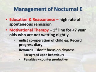 Management of Nocturnal E
• Education & Reassurance – high rate of
spontaneous remission
• Motivational Therapy – 1st line for <7 year
olds who are not wetting nightly
- enlist co-operation of child eg. Record
progress diary
- Rewards – don’t focus on dryness
- For agreed upon behaviours
- Penalties – counter productive
 