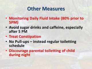 Other Measures
• Monitoring Daily Fluid Intake (80% prior to
5PM)
• Avoid sugar drinks and caffeine, especially
after 5 PM
• Treat Constipation
• No Pull-ups – instead regular toiletting
schedule
• Discourage parental toiletting of child
during night
 