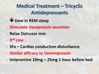 Medical Treatment – Tricyclic
Antidepressants
-  time in REM sleep
- Stimulate Vasopressin secretion
- Relax Detrusor mm
- 3rd Line
- SFx – Cardiac conduction disturbance
- Similar efficacy to Desmopressin
- Imipramine 10mg – 25mg 1 hour before bed
 