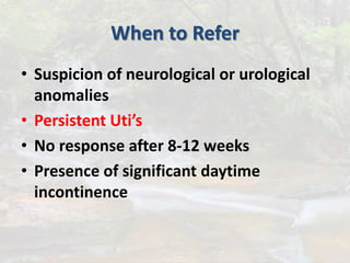 When to Refer
• Suspicion of neurological or urological
anomalies
• Persistent Uti’s
• No response after 8-12 weeks
• Presence of significant daytime
incontinence
 