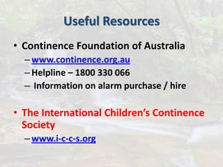 Useful Resources
• Continence Foundation of Australia
–www.continence.org.au
–Helpline – 1800 330 066
– Information on alarm purchase / hire
• The International Children’s Continence
Society
–www.i-c-c-s.org
 