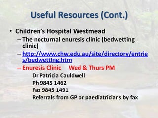 Useful Resources (Cont.)
• Children’s Hospital Westmead
– The nocturnal enuresis clinic (bedwetting
clinic)
– http://www.chw.edu.au/site/directory/entrie
s/bedwetting.htm
– Enuresis Clinic Wed & Thurs PM
Dr Patricia Cauldwell
Ph 9845 1462
Fax 9845 1491
Referrals from GP or paediatricians by fax
 