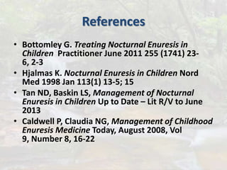 References
• Bottomley G. Treating Nocturnal Enuresis in
Children Practitioner June 2011 255 (1741) 23-
6, 2-3
• Hjalmas K. Nocturnal Enuresis in Children Nord
Med 1998 Jan 113(1) 13-5; 15
• Tan ND, Baskin LS, Management of Nocturnal
Enuresis in Children Up to Date – Lit R/V to June
2013
• Caldwell P, Claudia NG, Management of Childhood
Enuresis Medicine Today, August 2008, Vol
9, Number 8, 16-22
 