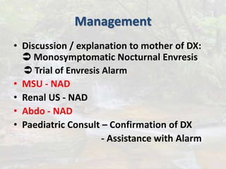 Management
• Discussion / explanation to mother of DX:
 Monosymptomatic Nocturnal Envresis
 Trial of Envresis Alarm
• MSU - NAD
• Renal US - NAD
• Abdo - NAD
• Paediatric Consult – Confirmation of DX
- Assistance with Alarm
 
