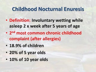 Childhood Nocturnal Enuresis
• Definition: Involuntary wetting while
asleep 2 x week after 5 years of age
• 2nd most common chronic childhood
complaint (after allergies)
• 18.9% of children
• 20% of 5 year olds
• 10% of 10 year olds
 