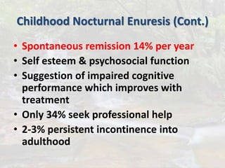 Childhood Nocturnal Enuresis (Cont.)
• Spontaneous remission 14% per year
• Self esteem & psychosocial function
• Suggestion of impaired cognitive
performance which improves with
treatment
• Only 34% seek professional help
• 2-3% persistent incontinence into
adulthood
 