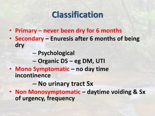 Classification
• Primary – never been dry for 6 months
• Secondary – Enuresis after 6 months of being
dry
– Psychological
– Organic DS – eg DM, UTI
• Mono Symptomatic – no day time
incontinence
– No urinary tract Sx
• Non Monosymptomatic – daytime voiding & Sx
of urgency, frequency
 