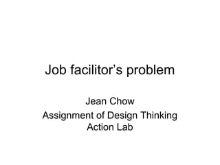 Job facilitor’s problem
Jean Chow
Assignment of Design Thinking
Action Lab
 
