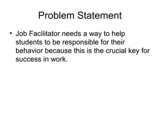 Problem Statement
• Job Facilitator needs a way to help
students to be responsible for their
behavior because this is the crucial key for
success in work.