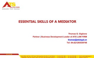ESSENTIAL SKILLS OF A MEDIATOR 
Thomas G. Giglione 
Partner | Business Development Leader of ATS LAW FIRM 
thomas@atslegal.vn 
Tel: 84-(0)1265539748 
 