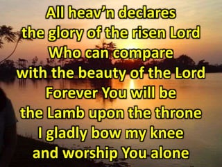 All heavn declares 
the glory of the risen Lord 
Who can compare 
with the beauty of the Lord 
Forever You will be 
the Lamb upon the throne 
I gladly bow my knee 
and worship You alone 
 