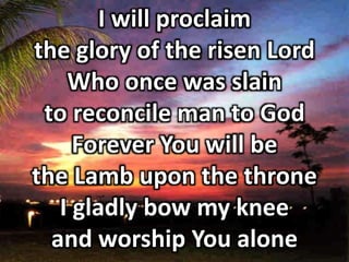 I will proclaim 
the glory of the risen Lord 
Who once was slain 
to reconcile man to God 
Forever You will be 
the Lamb upon the throne 
I gladly bow my knee 
and worship You alone 
