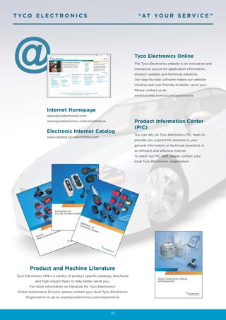 T YCO E L E C T R O N I C S                                                    “AT YO U R S E R V I C E ”




@                                                                            Tyco Electronics Online
                                                                             The Tyco Electronics website is an innovative and
                                                                             interactive source for application information,
                                                                             product updates and technical solutions.
                                                                             Our step-by-step software makes our website
                                                                             intuitive and user-friendly to better serve you !
                                                                             Please contact us at :
                                                                             www.tycoelectronics.com/automotive



                    Internet Homepage
                    www.tycoelectronics.com
                    www.tycoelectronics.com/automotive                       Product Information Center
                                                                             (PIC)
                    Electronic Internet Catalog
                                                                             You can rely on Tyco Electronics PIC Team to
                    www.catalog.tycoelectronics.com
                                                                             provide you support for answers to your
                                                                             general information or technical questions in
                                                                             an efficient and effective manner.
                                                                             To reach our PIC staff, please contact your
                                                                             local Tyco Electronics organization.




         Product and Machine Literature
 Tyco Electronics offers a variety of product specific catalogs, brochures
             and high impact flyers to help better serve you !
         For more information on literature for Tyco Electronics’
 Global Automotive Division, please contact your local Tyco Electronics
       Organization or go to www.tycoelectronics.com/automotive




                                                                 10
 