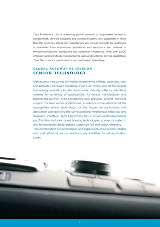 Tyco Electronics Ltd. is a leading global provider of engineered electronic
components, network solutions and wireless systems, with customers in more
than 150 countries. We design, manufacture and market products for customers
in industries from automotive, appliances and aerospace and defense to
telecommunications, computers and consumer electronics. With over 8,000
engineers and worldwide manufacturing, sales and customer service capabilities,
Tyco Electronics’ commitment is our customers’ advantage.


G LO B A L AU TO M OT I V E D I V I S I O N
S E N S O R T E C H N O LO GY

Contactless measuring eliminates interference effects, wear and tear,
and provides increased reliability. Tyco Electronics, one of the largest
technology providers for the automobile industry, offers contactless
sensors for a variety of applications. As sensor manufacturer and
processing partner, Tyco Electronics also provides project planning
support for new sensor applications, assistance in the selection of the
appropriate sensor technology for the respective application, and
assistance with defining the corresponding mechanical, electrical and
magnetic interface. Tyco Electronics has a broad electromechanical
portfolio that includes robust housing technologies, connector systems,
and temperature stable designs based on foil and cable networks.
This combination of technologies and experience ensures that reliable
and cost effective sensor solutions are available for all application
types.




                                      3
 