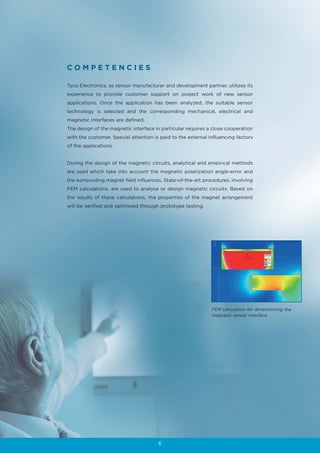COMPETENCIES

Tyco Electronics, as sensor manufacturer and development partner, utilizes its
experience to provide customer support on project work of new sensor
applications. Once the application has been analyzed, the suitable sensor
technology is selected and the corresponding mechanical, electrical and
magnetic interfaces are defined.
The design of the magnetic interface in particular requires a close cooperation
with the customer. Special attention is paid to the external influencing factors
of the applications.


During the design of the magnetic circuits, analytical and empirical methods
are used which take into account the magnetic polarization angle-error and
the surrounding magnet field influences. State-of-the-art procedures, involving
FEM calculations, are used to analyse or design magnetic circuits. Based on
the results of these calculations, the properties of the magnet arrangement
will be verified and optimised through prototype testing.




                                                              FEM calculation for dimensioning the
                                                              magnetic sensor interface




                                       6
 