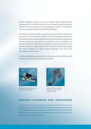Specific integrated electronic units ensure reliable signal conditioning and
implementation of additional functions such as advanced signal evaluations,
generation of control signals and complex diagnostic features. The electronic
functions are designed with efficient ASIC technologies.


The selection of materials is determined by technical constructive requirements
as well as on the environmental conditions. The wide temperature-load profile,
high vibration strains and many different chemical liquids define the requirements
regarding robustness and sealing of the respective sensor technology. The
product architecture is defined by the application space requirements and the
required connector or pigtail requirements. For hermetic and oil-tight sealing
the sensor housings are molded without blowholes and closed with
laser-welded housing covers.


Extensive component tests and life tests under application conditions provide
the proof for a reliable and durable sensor design.




PLCD sensor module for gear                 Digital and linear position
and shift measurement                       measurement for clutch
                                            master cylinder




P R O J E C T P L A N N I N G A N D A S S I S TA N C E

As sensor manufacturer and processing partner, Tyco Electronics also
provides project planning support for new sensor applications, assistance
in the selection of the appropriate sensor technology for the respective
application, and assistance with defining the corresponding mechanical,
electrical and magnetic interface.




                                        7
 