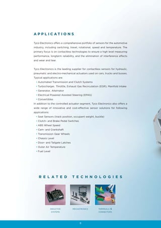 A P P L I C AT I O N S

Tyco Electronics offers a comprehensive portfolio of sensors for the automotive
industry, including switching, travel, rotational, speed and temperature. The
primary focus is on contactless technologies to ensure a high level measuring
performance, longterm reliability, and the elimination of interference effects
and wear and tear.


Tyco Electronics is the leading supplier for contactless sensors for hydraulic,
pneumatic and electro-mechanical actuators used on cars, trucks and busses.
Typical applications are:
 • Automated Transmission and Clutch Systems
 • Turbocharger, Throttle, Exhaust Gas Recirculation (EGR), Manifold Intake
 • Generator, Alternator
 • Electrical Powered Assisted Steering (EPAS)
 • Convertibles
In addition to the controlled actuator segment, Tyco Electronics also offers a
wide range of innovative and cost-effective sensor solutions for following
applications:
 • Seat Sensors (track position, occupant weight, buckle)
 • Clutch- and Brake Pedal Switches
 • ABS Wheel Speed
 • Cam- and Crankshaft
 • Transmission Gear Wheels
 • Chassis Level
 • Door- and Tailgate Latches
 • Outer Air Temperature
 • Fuel Level




    R E L AT E D                T E C H N O L O G I E S




                INDUCTIVE       MECHATRONICS          TERMINALS   &
                SYSTEMS                               CONNECTORS




                                      8
 