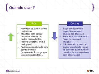 Quando usar ?

Prós
-

-

-

Meio fácil de coletar dados
qualitativos
Meio fácil para coletar
respostas abertas de
muitos respondentes.
Flexível (telefone, web, email, papel)
Facilmente combinado com
outras técnicas
(observação, focus groups,
testes de usabilidade).

Contras
-

-

-

Exige conhecimento
específico (amostra,
análise dos dados,...)
Pode levar bastante tempo
(mais do que você
imagina)
Não é o melhor meio de
avaliar usabilidade (o que
as pessoas dizem não é o
que elas fazem – combinar
com observação)

 