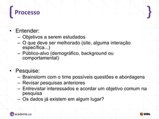 Processo
• Entender:
– Objetivos a serem estudados
– O que deve ser melhorado (site, alguma interação
específica...)
– Público-alvo (demográfico, background ou
comportamental)

• Pesquise:
– Brainstorm com o time possíveis questões e abordagens
– Revisar pesquisas anteriores
– Entrevistar interessados e acordar um objetivo comum na
pesquisa
– Os dados já existem em algum lugar?

 