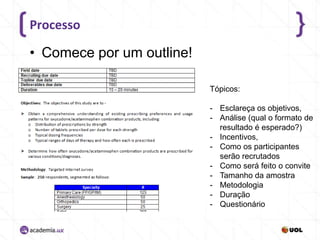 Processo

• Comece por um outline!
Tópicos:
- Esclareça os objetivos,
- Análise (qual o formato de
resultado é esperado?)
- Incentivos,
- Como os participantes
serão recrutados
- Como será feito o convite
- Tamanho da amostra
- Metodologia
- Duração
- Questionário

 