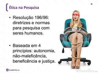 Ética na Pesquisa

• Resolução 196/96:
diretrizes e normas
para pesquisa com
seres humanos.

• Baseada em 4
princípios: autonomia,
não-maleficência,
beneficência e justiça.

 