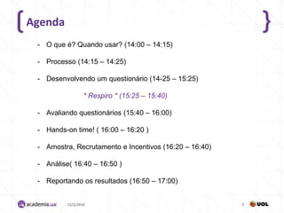 Agenda
- O que é? Quando usar? (14:00 – 14:15)
- Processo (14:15 – 14:25)
- Desenvolvendo um questionário (14-25 – 15:25)
* Respiro * (15:25 – 15:40)
- Avaliando questionários (15:40 – 16:00)
- Hands-on time! ( 16:00 – 16:20 )
- Amostra, Recrutamento e Incentivos (16:20 – 16:40)
- Análise( 16:40 – 16:50 )

- Reportando os resultados (16:50 – 17:00)

12/2/2014

2

 