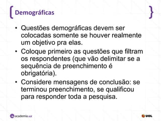 Demográficas
• Questões demográficas devem ser
colocadas somente se houver realmente
um objetivo pra elas.
• Coloque primeiro as questões que filtram
os respondentes (que vão delimitar se a
sequência de preenchimento é
obrigatória).
• Considere mensagens de conclusão: se
terminou preenchimento, se qualificou
para responder toda a pesquisa.

 