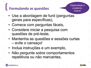 Formulando as questões

Objetividade é
a palavrachave!

• Use a abordagem de funil (perguntas
gerais para específicas),
• Comece com perguntas fáceis,
• Considere iniciar a pesquisa com
questões de pré-teste,
• Mantenha as questões e sessões curtas
– evite o cansaço!
• Inclua instruções e um exemplo,
• Não pergunte sobre comportamentos
repetitivos ou não marcantes,

 
