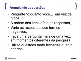 Formulando as questões

• Pergunte “o quanto você...” em vez de
“você...”
• A ordem dos itens afeta as respostas,
• Varie as respostas, use termos
negativos,
• Faça uma pergunta mais de uma vez,
em momentos diferentes da pesquisa,
• Utilize questões tanto fechadas quanto
abertas.

 