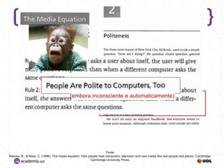 (embora inconsciente e automaticamente)

Fonte:
Reeves, B., & Nass, C. (1996). The media equation: How people treat computers, television and new media like real people and places. Cambridge:
Cambridge University Press.

 