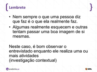 Lembrete

• Nem sempre o que uma pessoa diz
que faz é o que ela realmente faz.
• Algumas realmente esquecem e outras
tentam passar uma boa imagem de si
mesmas.
Neste caso, é bom observar o
entrevistado enquanto ele realiza uma ou
mais atividades
(investigação contextual)

 