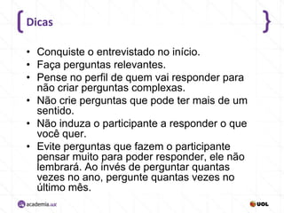 Dicas
• Conquiste o entrevistado no início.
• Faça perguntas relevantes.
• Pense no perfil de quem vai responder para
não criar perguntas complexas.
• Não crie perguntas que pode ter mais de um
sentido.
• Não induza o participante a responder o que
você quer.
• Evite perguntas que fazem o participante
pensar muito para poder responder, ele não
lembrará. Ao invés de perguntar quantas
vezes no ano, pergunte quantas vezes no
último mês.

 