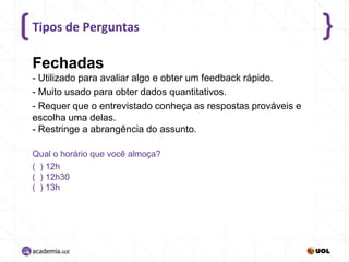 Tipos de Perguntas

Fechadas
- Utilizado para avaliar algo e obter um feedback rápido.
- Muito usado para obter dados quantitativos.
- Requer que o entrevistado conheça as respostas prováveis e
escolha uma delas.
- Restringe a abrangência do assunto.
Qual o horário que você almoça?
( ) 12h
( ) 12h30
( ) 13h

 