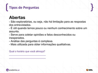 Tipos de Perguntas

Abertas
- São exploratórias, ou seja, não há limitação para as respostas
dos entrevistados.
- É útil quando temos pouco ou nenhum conhecimento sobre um
assunto.
- Serve para coletar opiniões e fatos desconhecidos ou
inesperados.
- Análise das perguntas é complexa.
- Mais utilizada para obter informações qualitativas.
Qual o horário que você almoça?
___________________________
___________________________

 