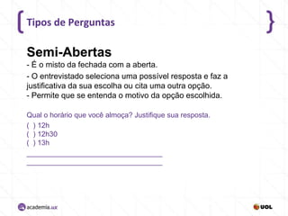 Tipos de Perguntas

Semi-Abertas
- É o misto da fechada com a aberta.
- O entrevistado seleciona uma possível resposta e faz a
justificativa da sua escolha ou cita uma outra opção.
- Permite que se entenda o motivo da opção escolhida.
Qual o horário que você almoça? Justifique sua resposta.
( ) 12h
( ) 12h30
( ) 13h
__________________________________
__________________________________

 