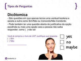 Tipos de Perguntas

Dicôtomica
- São questões em que apenas temos uma variável boolena e
oposta a outra como Sim/Não ou Concordo/Não Condordo.
- Pode também ter uma questão aberta de justificativa da opção
escolhida ou mais uma opção caso a pessoa não saiba
responder, como ( ) não sei
Você já comprou o livro de UX? Justifique sua resposta.
( ) Sim
( ) Não
_________________

 